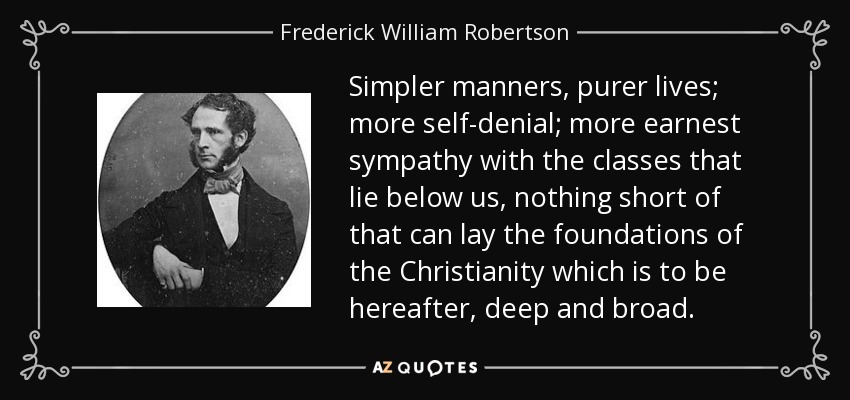 Simpler manners, purer lives; more self-denial; more earnest sympathy with the classes that lie below us, nothing short of that can lay the foundations of the Christianity which is to be hereafter, deep and broad. - Frederick William Robertson