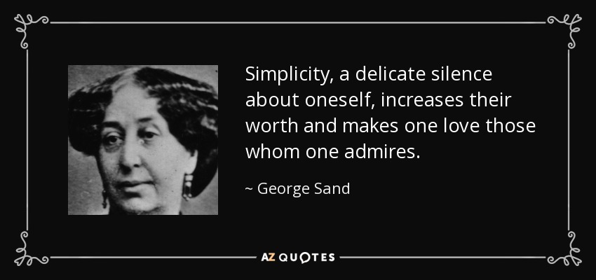 Simplicity, a delicate silence about oneself, increases their worth and makes one love those whom one admires. - George Sand