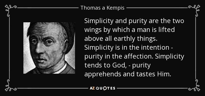 Simplicity and purity are the two wings by which a man is lifted above all earthly things. Simplicity is in the intention - purity in the affection. Simplicity tends to God, - purity apprehends and tastes Him. - Thomas a Kempis