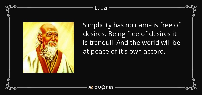 Simplicity has no name is free of desires. Being free of desires it is tranquil. And the world will be at peace of it's own accord. - Laozi