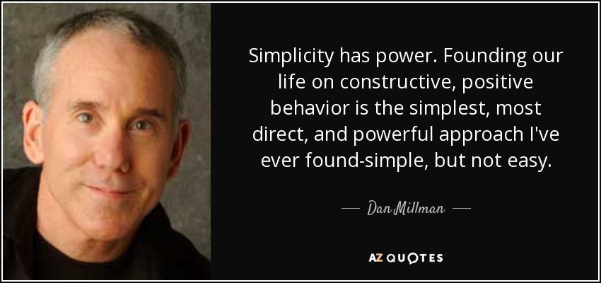 Simplicity has power. Founding our life on constructive, positive behavior is the simplest, most direct, and powerful approach I've ever found-simple, but not easy. - Dan Millman