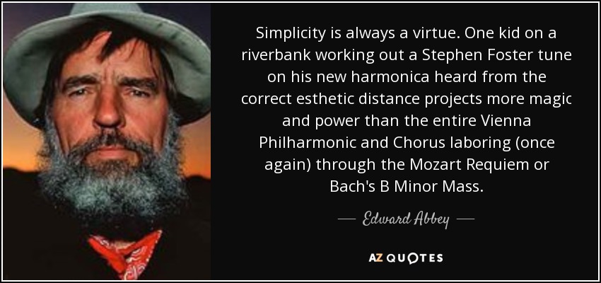 Simplicity is always a virtue. One kid on a riverbank working out a Stephen Foster tune on his new harmonica heard from the correct esthetic distance projects more magic and power than the entire Vienna Philharmonic and Chorus laboring (once again) through the Mozart Requiem or Bach's B Minor Mass. - Edward Abbey