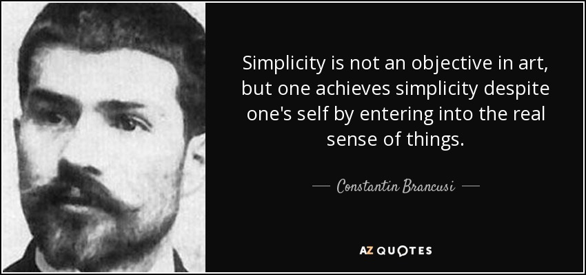 Simplicity is not an objective in art, but one achieves simplicity despite one's self by entering into the real sense of things. - Constantin Brancusi