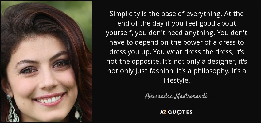 Simplicity is the base of everything. At the end of the day if you feel good about yourself, you don't need anything. You don't have to depend on the power of a dress to dress you up. You wear dress the dress, it's not the opposite. It's not only a designer, it's not only just fashion, it's a philosophy. It's a lifestyle. - Alessandra Mastronardi