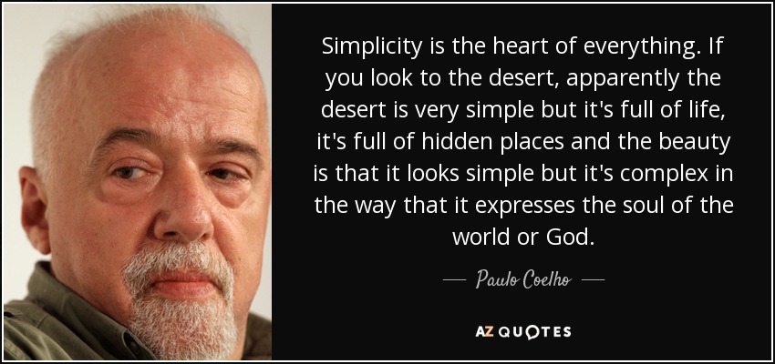 Simplicity is the heart of everything. If you look to the desert, apparently the desert is very simple but it's full of life, it's full of hidden places and the beauty is that it looks simple but it's complex in the way that it expresses the soul of the world or God. - Paulo Coelho