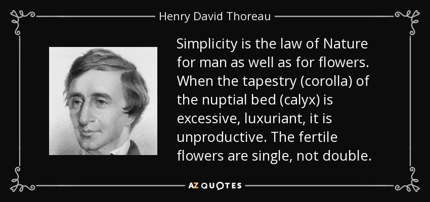 Simplicity is the law of Nature for man as well as for flowers. When the tapestry (corolla) of the nuptial bed (calyx) is excessive, luxuriant, it is unproductive. The fertile flowers are single, not double. - Henry David Thoreau