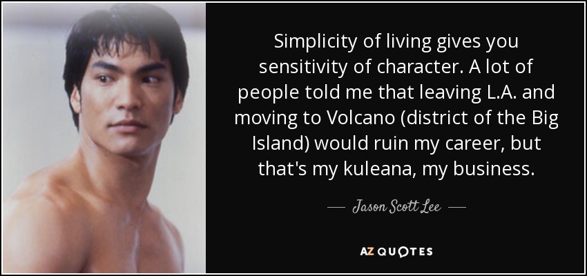 Simplicity of living gives you sensitivity of character. A lot of people told me that leaving L.A. and moving to Volcano (district of the Big Island) would ruin my career, but that's my kuleana, my business. - Jason Scott Lee