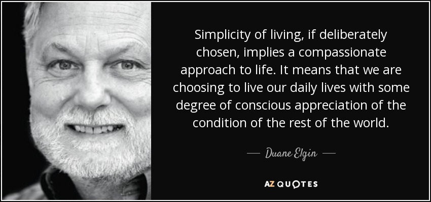 Simplicity of living, if deliberately chosen, implies a compassionate approach to life. It means that we are choosing to live our daily lives with some degree of conscious appreciation of the condition of the rest of the world. - Duane Elgin