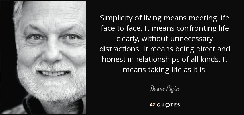 Simplicity of living means meeting life face to face. It means confronting life clearly, without unnecessary distractions. It means being direct and honest in relationships of all kinds. It means taking life as it is. - Duane Elgin