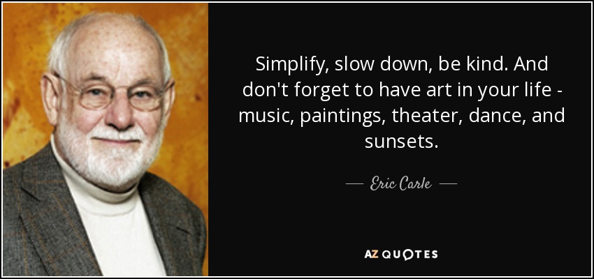 Simplify, slow down, be kind. And don't forget to have art in your life - music, paintings, theater, dance, and sunsets. - Eric Carle