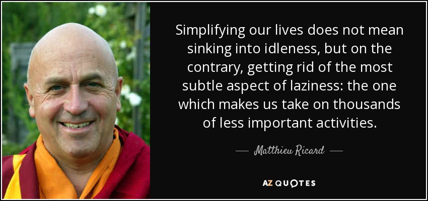 Simplifying our lives does not mean sinking into idleness, but on the contrary, getting rid of the most subtle aspect of laziness: the one which makes us take on thousands of less important activities. - Matthieu Ricard