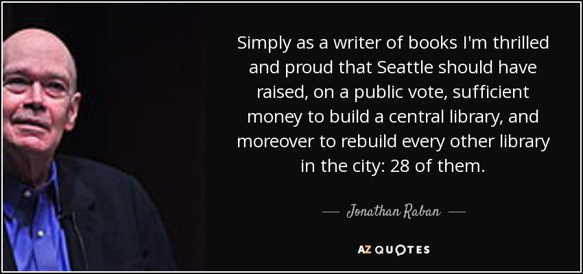 Simply as a writer of books I'm thrilled and proud that Seattle should have raised, on a public vote, sufficient money to build a central library, and moreover to rebuild every other library in the city: 28 of them. - Jonathan Raban