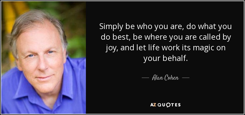 Simply be who you are, do what you do best, be where you are called by joy, and let life work its magic on your behalf. - Alan Cohen