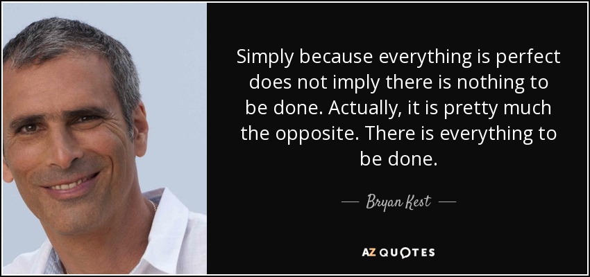 Simply because everything is perfect does not imply there is nothing to be done. Actually, it is pretty much the opposite. There is everything to be done. - Bryan Kest
