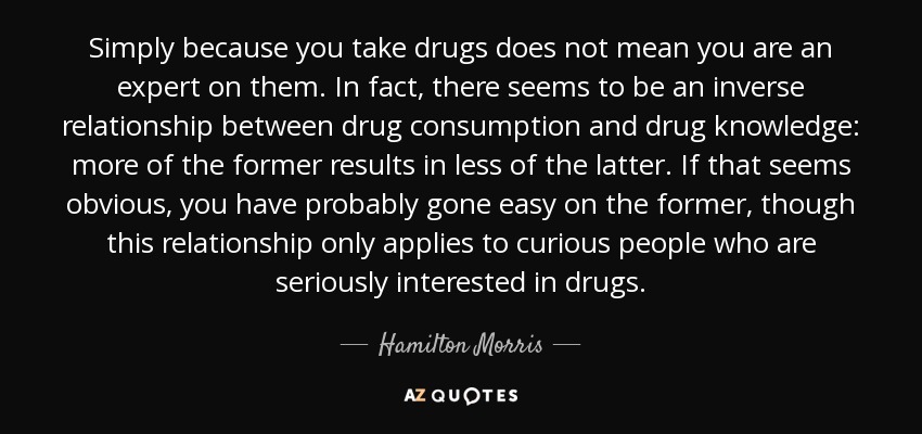 Simply because you take drugs does not mean you are an expert on them. In fact, there seems to be an inverse relationship between drug consumption and drug knowledge: more of the former results in less of the latter. If that seems obvious, you have probably gone easy on the former, though this relationship only applies to curious people who are seriously interested in drugs. - Hamilton Morris