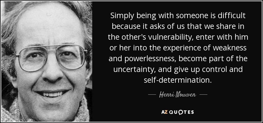 Simply being with someone is difficult because it asks of us that we share in the other's vulnerability, enter with him or her into the experience of weakness and powerlessness, become part of the uncertainty, and give up control and self-determination. - Henri Nouwen