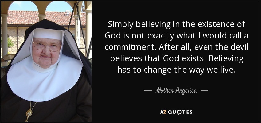 Simply believing in the existence of God is not exactly what I would call a commitment. After all, even the devil believes that God exists. Believing has to change the way we live. - Mother Angelica
