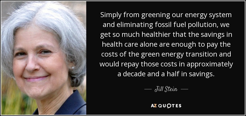 Simply from greening our energy system and eliminating fossil fuel pollution, we get so much healthier that the savings in health care alone are enough to pay the costs of the green energy transition and would repay those costs in approximately a decade and a half in savings. - Jill Stein