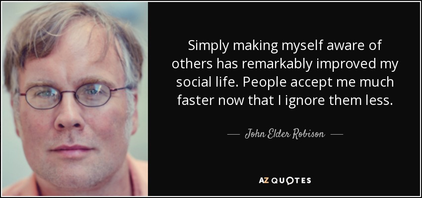 Simply making myself aware of others has remarkably improved my social life. People accept me much faster now that I ignore them less. - John Elder Robison