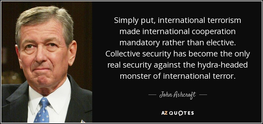 Simply put, international terrorism made international cooperation mandatory rather than elective. Collective security has become the only real security against the hydra-headed monster of international terror. - John Ashcroft