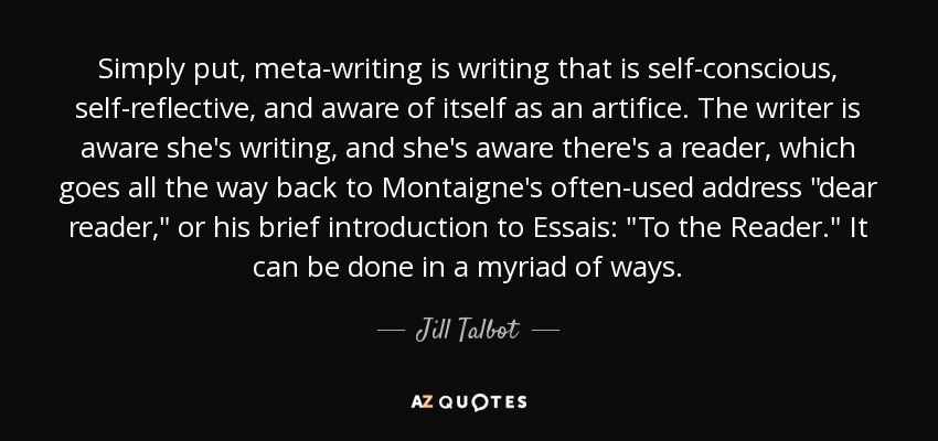 Simply put, meta-writing is writing that is self-conscious, self-reflective, and aware of itself as an artifice. The writer is aware she's writing, and she's aware there's a reader, which goes all the way back to Montaigne's often-used address 
