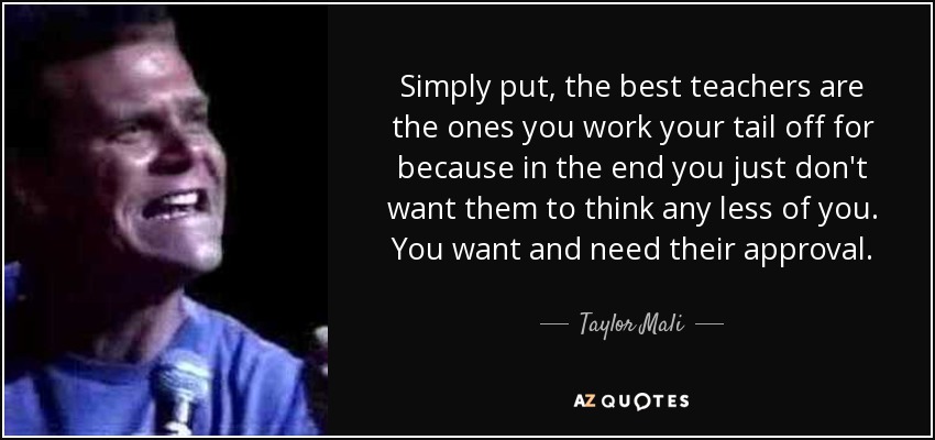 Simply put, the best teachers are the ones you work your tail off for because in the end you just don't want them to think any less of you. You want and need their approval. - Taylor Mali