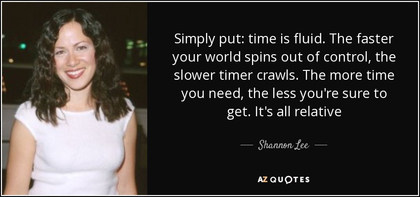 Simply put: time is fluid. The faster your world spins out of control, the slower timer crawls. The more time you need, the less you're sure to get. It's all relative - Shannon Lee