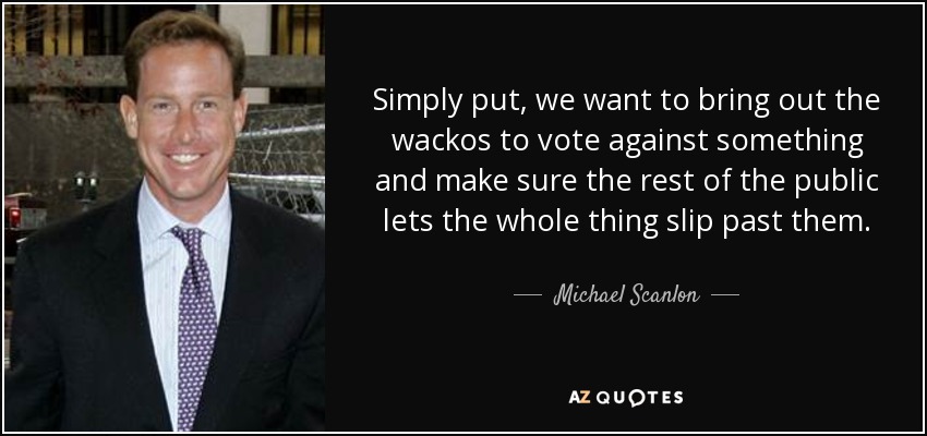 Simply put, we want to bring out the wackos to vote against something and make sure the rest of the public lets the whole thing slip past them. - Michael Scanlon