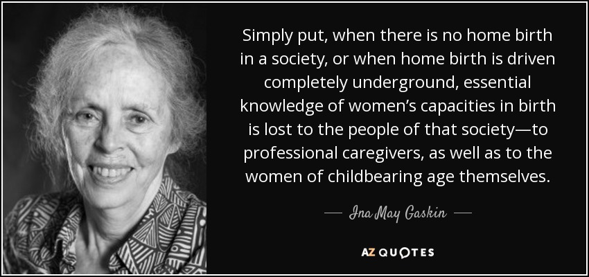 Simply put, when there is no home birth in a society, or when home birth is driven completely underground, essential knowledge of women’s capacities in birth is lost to the people of that society—to professional caregivers, as well as to the women of childbearing age themselves. - Ina May Gaskin
