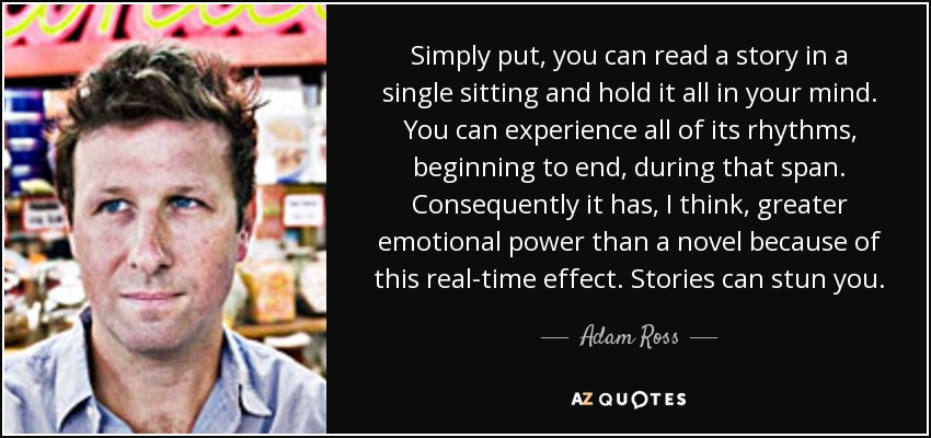 Simply put, you can read a story in a single sitting and hold it all in your mind. You can experience all of its rhythms, beginning to end, during that span. Consequently it has, I think, greater emotional power than a novel because of this real-time effect. Stories can stun you. - Adam Ross