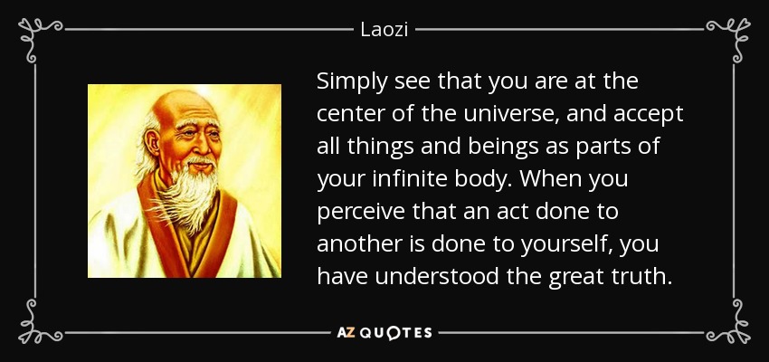 Simply see that you are at the center of the universe, and accept all things and beings as parts of your infinite body. When you perceive that an act done to another is done to yourself, you have understood the great truth. - Laozi