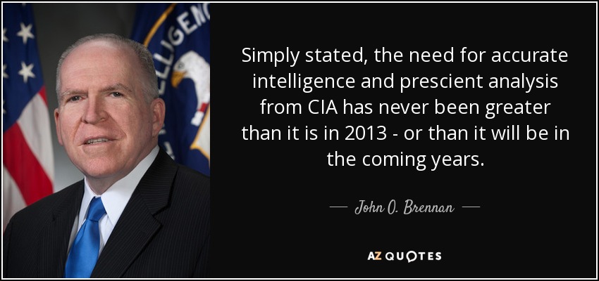 Simply stated, the need for accurate intelligence and prescient analysis from CIA has never been greater than it is in 2013 - or than it will be in the coming years. - John O. Brennan