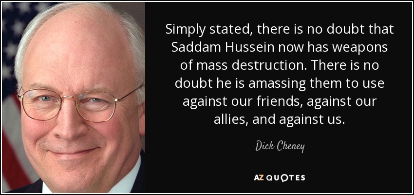 Simply stated, there is no doubt that Saddam Hussein now has weapons of mass destruction. There is no doubt he is amassing them to use against our friends, against our allies, and against us. - Dick Cheney