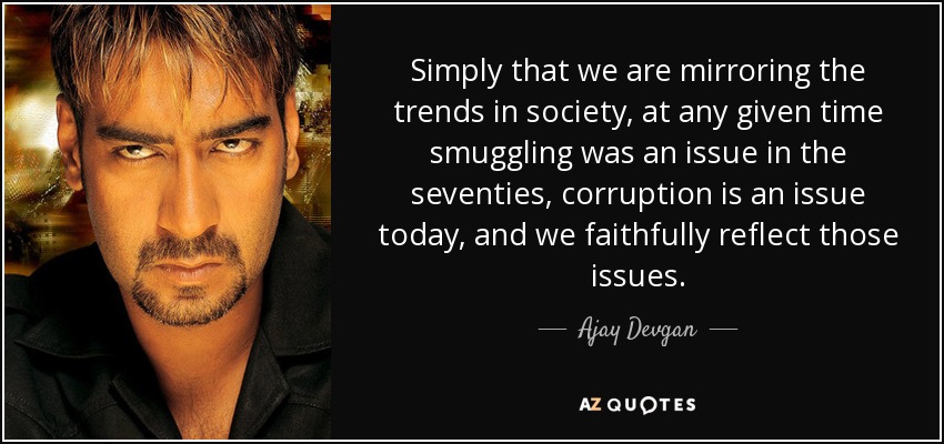 Simply that we are mirroring the trends in society, at any given time smuggling was an issue in the seventies, corruption is an issue today, and we faithfully reflect those issues. - Ajay Devgan