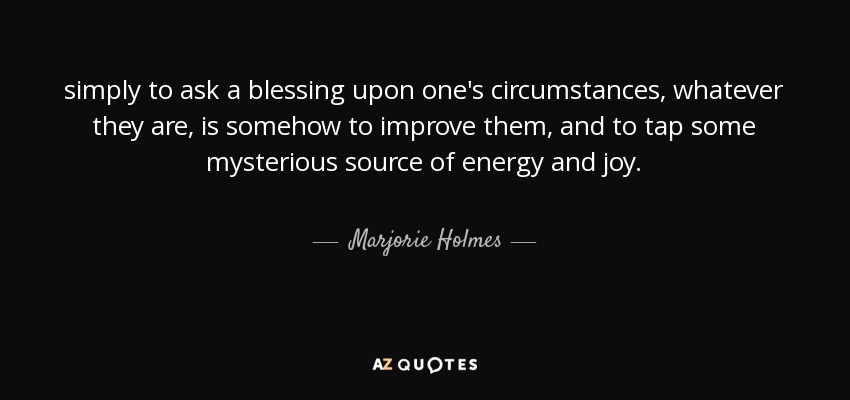 simply to ask a blessing upon one's circumstances, whatever they are, is somehow to improve them, and to tap some mysterious source of energy and joy. - Marjorie Holmes