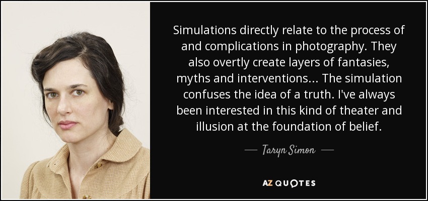 Simulations directly relate to the process of and complications in photography. They also overtly create layers of fantasies, myths and interventions... The simulation confuses the idea of a truth. I've always been interested in this kind of theater and illusion at the foundation of belief. - Taryn Simon