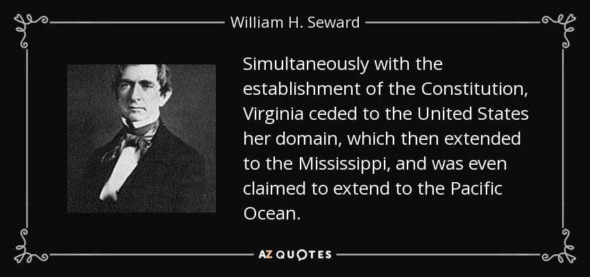 Simultaneously with the establishment of the Constitution, Virginia ceded to the United States her domain, which then extended to the Mississippi, and was even claimed to extend to the Pacific Ocean. - William H. Seward