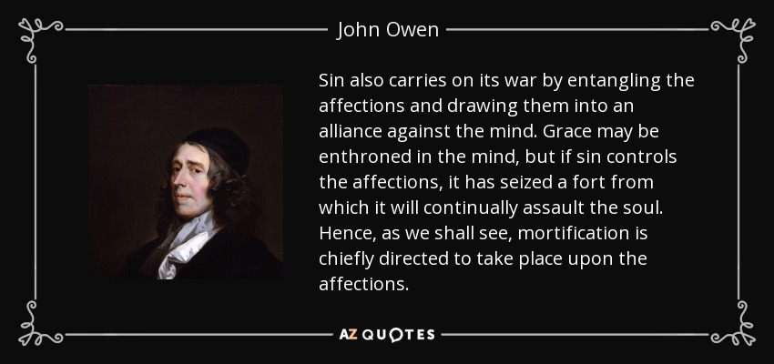 Sin also carries on its war by entangling the affections and drawing them into an alliance against the mind. Grace may be enthroned in the mind, but if sin controls the affections, it has seized a fort from which it will continually assault the soul. Hence, as we shall see, mortification is chiefly directed to take place upon the affections. - John Owen
