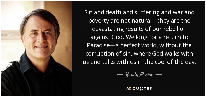 Sin and death and suffering and war and poverty are not natural—they are the devastating results of our rebellion against God. We long for a return to Paradise—a perfect world, without the corruption of sin, where God walks with us and talks with us in the cool of the day. - Randy Alcorn