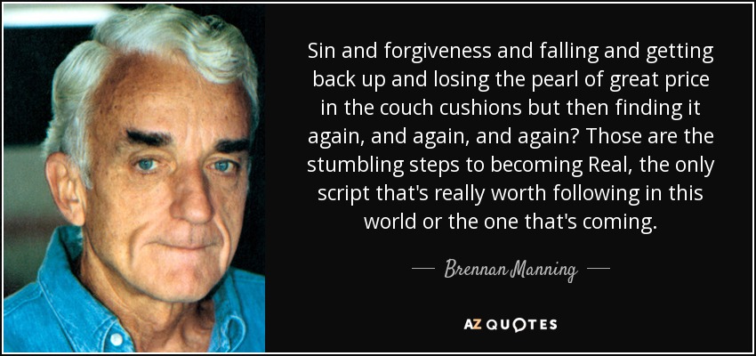 Sin and forgiveness and falling and getting back up and losing the pearl of great price in the couch cushions but then finding it again, and again, and again? Those are the stumbling steps to becoming Real, the only script that's really worth following in this world or the one that's coming. - Brennan Manning