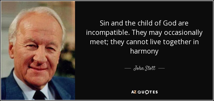 Sin and the child of God are incompatible. They may occasionally meet; they cannot live together in harmony - John Stott