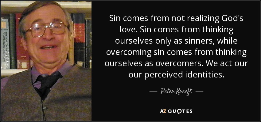 Sin comes from not realizing God's love. Sin comes from thinking ourselves only as sinners, while overcoming sin comes from thinking ourselves as overcomers. We act our our perceived identities. - Peter Kreeft