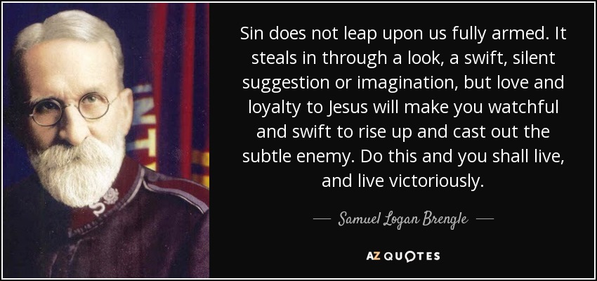 Sin does not leap upon us fully armed. It steals in through a look, a swift, silent suggestion or imagination, but love and loyalty to Jesus will make you watchful and swift to rise up and cast out the subtle enemy. Do this and you shall live, and live victoriously. - Samuel Logan Brengle