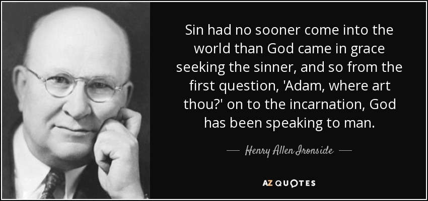 Sin had no sooner come into the world than God came in grace seeking the sinner, and so from the first question, 'Adam, where art thou?' on to the incarnation, God has been speaking to man. - Henry Allen Ironside