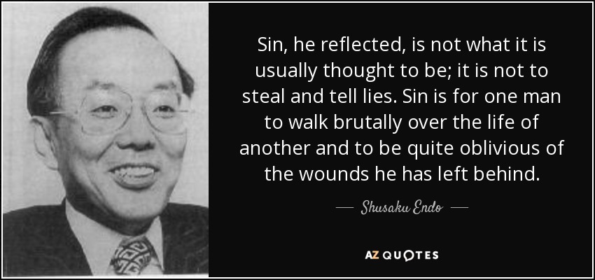 Sin, he reflected, is not what it is usually thought to be; it is not to steal and tell lies. Sin is for one man to walk brutally over the life of another and to be quite oblivious of the wounds he has left behind. - Shusaku Endo