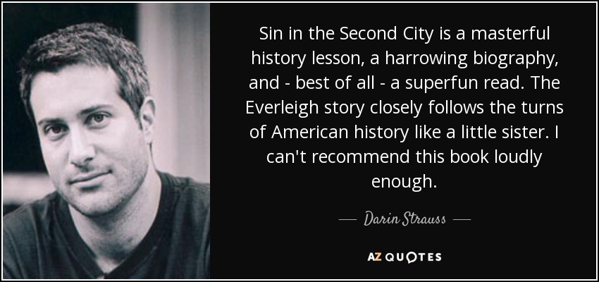 Sin in the Second City is a masterful history lesson, a harrowing biography, and - best of all - a superfun read. The Everleigh story closely follows the turns of American history like a little sister. I can't recommend this book loudly enough. - Darin Strauss