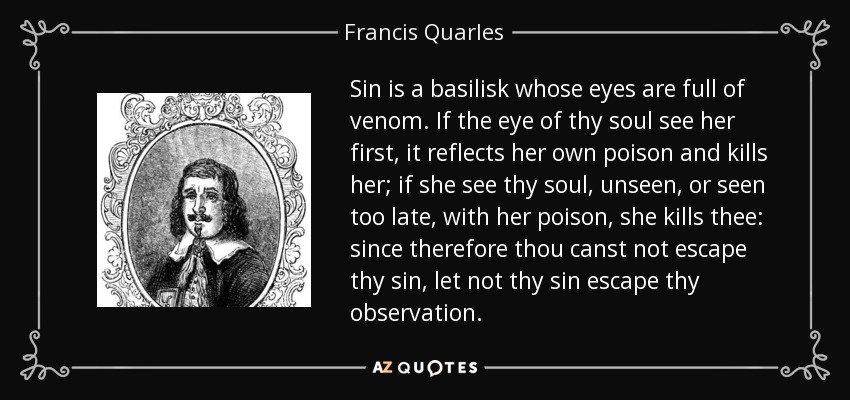 Sin is a basilisk whose eyes are full of venom. If the eye of thy soul see her first, it reflects her own poison and kills her; if she see thy soul, unseen, or seen too late, with her poison, she kills thee: since therefore thou canst not escape thy sin, let not thy sin escape thy observation. - Francis Quarles