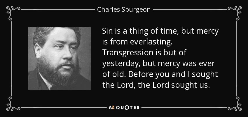 Sin is a thing of time, but mercy is from everlasting. Transgression is but of yesterday, but mercy was ever of old. Before you and I sought the Lord, the Lord sought us. - Charles Spurgeon