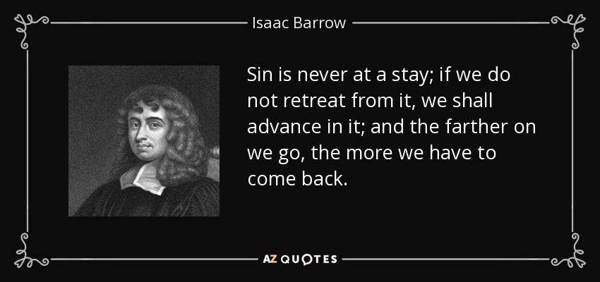 Sin is never at a stay; if we do not retreat from it, we shall advance in it; and the farther on we go, the more we have to come back. - Isaac Barrow