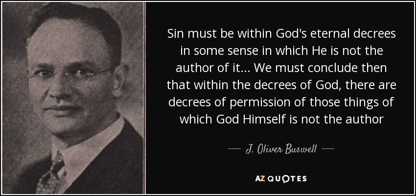 Sin must be within God's eternal decrees in some sense in which He is not the author of it . . . We must conclude then that within the decrees of God, there are decrees of permission of those things of which God Himself is not the author - J. Oliver Buswell